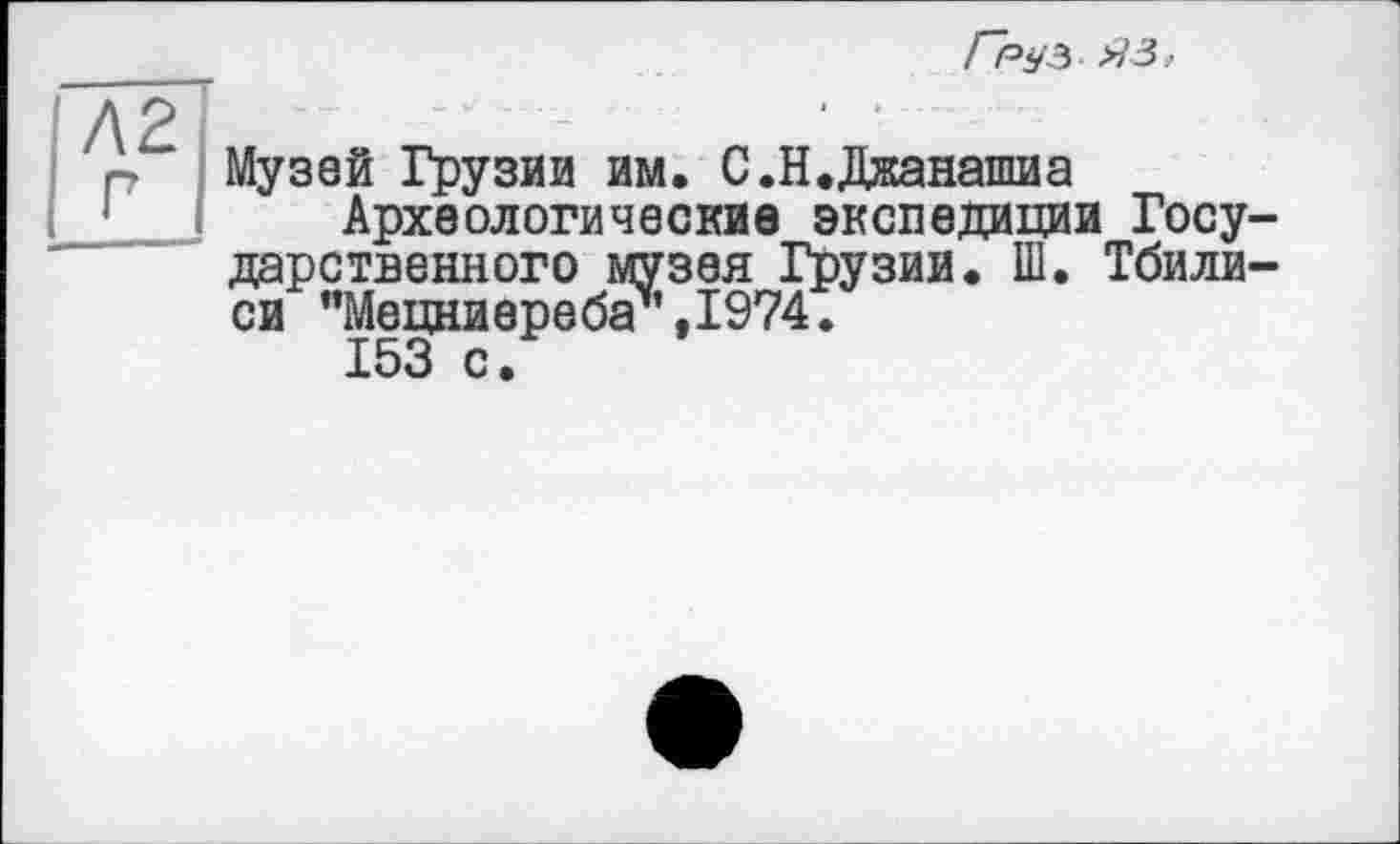 ﻿ІЛ2І | р I
Груз яз,
Музей Грузии им. С.Н.Джанашиа
Археологические экспедиции Государственного музея Грузии. Ш. Тбилиси "Мецниереба\1974.
153 с.